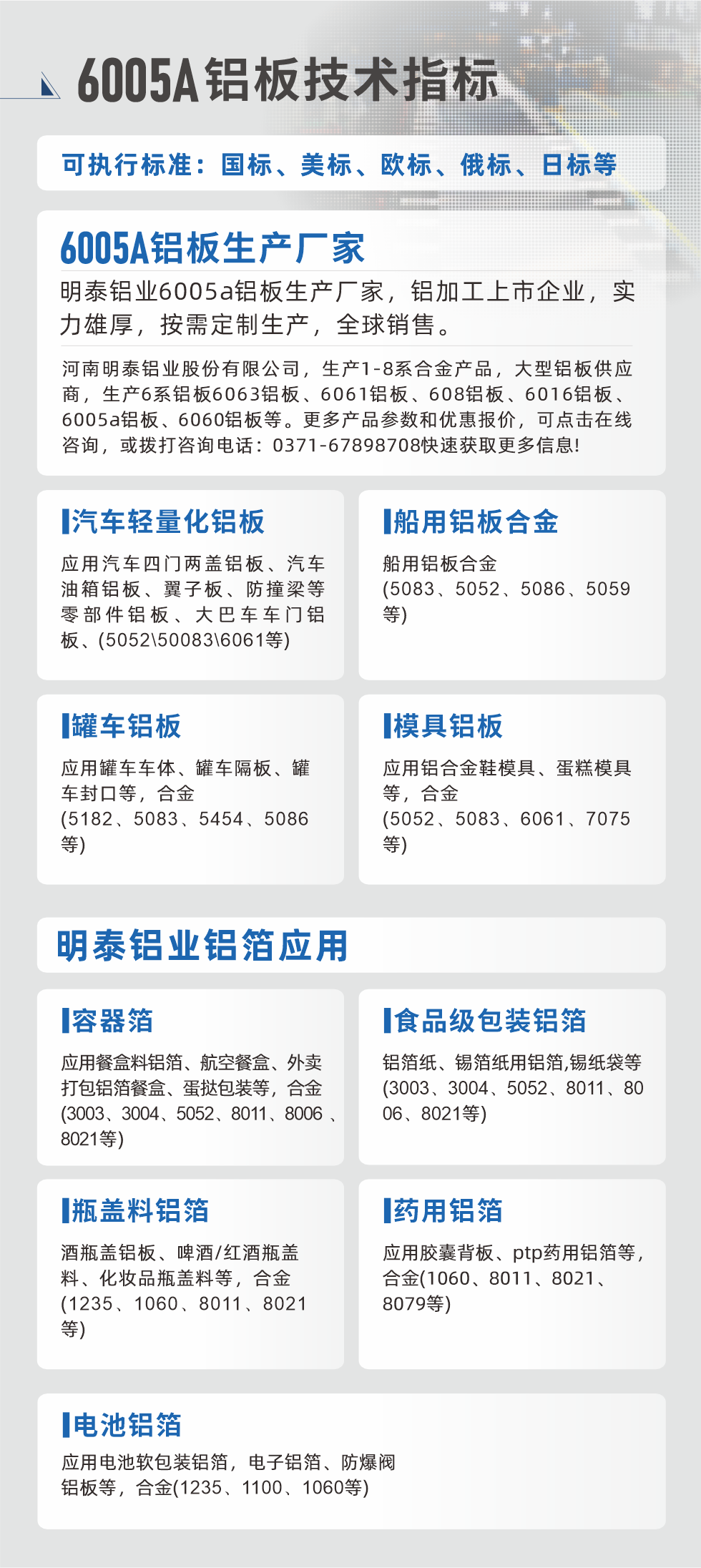 明泰大型鋁板帯箔廠家，上市公司，以下常見(jiàn)鋁板合金，更多產(chǎn)品可在網(wǎng)站查看，或者撥打電話咨詢：0371-67898708。

　　汽車輕量化鋁板：應(yīng)用汽車四門兩蓋鋁板、汽車油箱鋁板、翼子板、防撞梁等零部件鋁板、大巴車車門鋁板、(5052、50083、6061等)

　　船用鋁板合金(5083、5052、5086、5059等)

　　罐車鋁板：應(yīng)用罐車車體、罐車隔板、罐車封口等，合金(5182、5083、5454、5086等)

　　模具鋁板：應(yīng)用鋁合金鞋模具、蛋糕模具等，合金(5052、5083、6061、7075等)

　　明泰鋁業(yè)鋁箔應(yīng)用
　　容器箔：應(yīng)用餐盒料鋁箔、航空餐盒、外賣打包鋁箔餐盒、蛋撻包裝等，合金(3003、3004、5052、8011、8006、8021等)

　　食品級(jí)包裝鋁箔：鋁箔紙、錫箔紙用鋁箔,錫紙袋等(3003、3004、5052、8011、8006、8021等)

　　瓶蓋料鋁箔：酒瓶蓋鋁板、啤酒/紅酒瓶蓋料、化妝品瓶蓋料等，合金(1235、1060、8011、8021等)

　　藥用鋁箔：應(yīng)用膠囊背板、ptp藥用鋁箔等，合金(1060、8011、8021、8079等)

　　電池鋁箔：應(yīng)用電池軟包裝鋁箔，電子鋁箔、防爆閥鋁板等，合金(1235、1100、1060等)

　　6005A鋁板技術(shù)指標(biāo)

　　可執(zhí)行標(biāo)準(zhǔn)：國(guó)標(biāo)、美標(biāo)、歐標(biāo)、俄標(biāo)、日標(biāo)等

　　6005A鋁板生產(chǎn)廠家
　　明泰鋁業(yè)6005a鋁板生產(chǎn)廠家，鋁加工上市企業(yè)，實(shí)力雄厚，按需定制生產(chǎn)，全球銷售。

　　河南明泰鋁業(yè)股份有限公司，生產(chǎn)1-8系合金產(chǎn)品，大型鋁板供應(yīng)商，生產(chǎn)6系鋁板6063鋁板、6061鋁板、608鋁板、6016鋁板、6005a鋁板、6060鋁板等。更多產(chǎn)品參數(shù)和優(yōu)惠報(bào)價(jià)，可點(diǎn)擊在線咨詢，或撥打咨詢電話：0371-67898708快速獲取更多信息!
