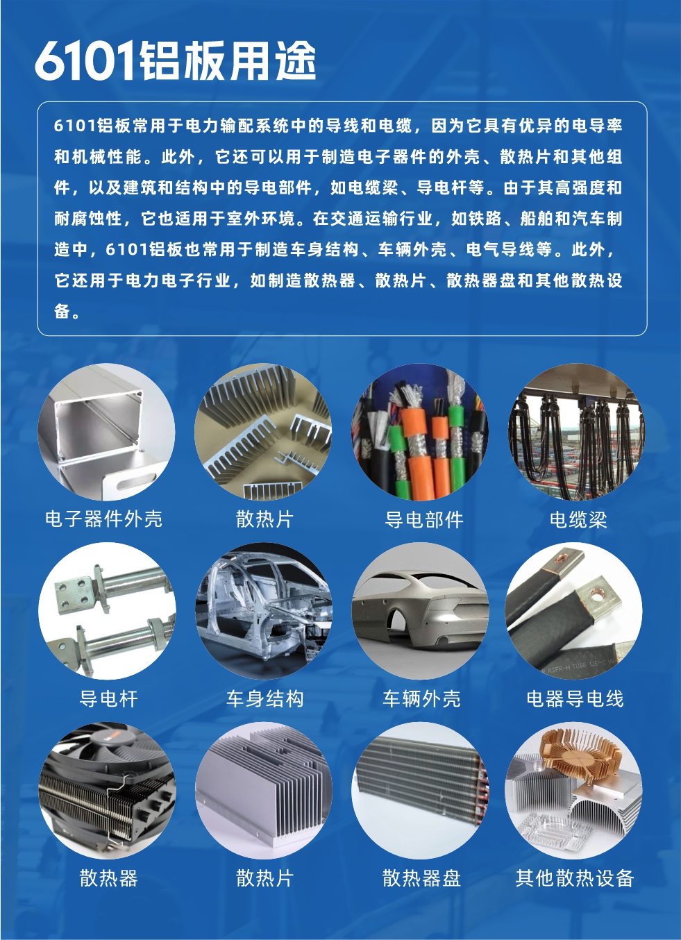 6101鋁板用途：

6101鋁板常用于電力輸配系統中的導線和電纜，因為它具有優異的電導率和機械性能。此外，它還可以用于制造電子器件的外殼、散熱片和其他組件，以及建筑和結構中的導電部件，如電纜梁、導電桿等。由于其高強度和耐腐蝕性，它也適用于室外環境。在交通運輸行業，如鐵路、船舶和汽車制造中，6101鋁板也常用于制造車身結構、車輛外殼、電氣導線等。此外，它還用于電力電子行業，如制造散熱器、散熱片、散熱器盤和其他散熱設備。
