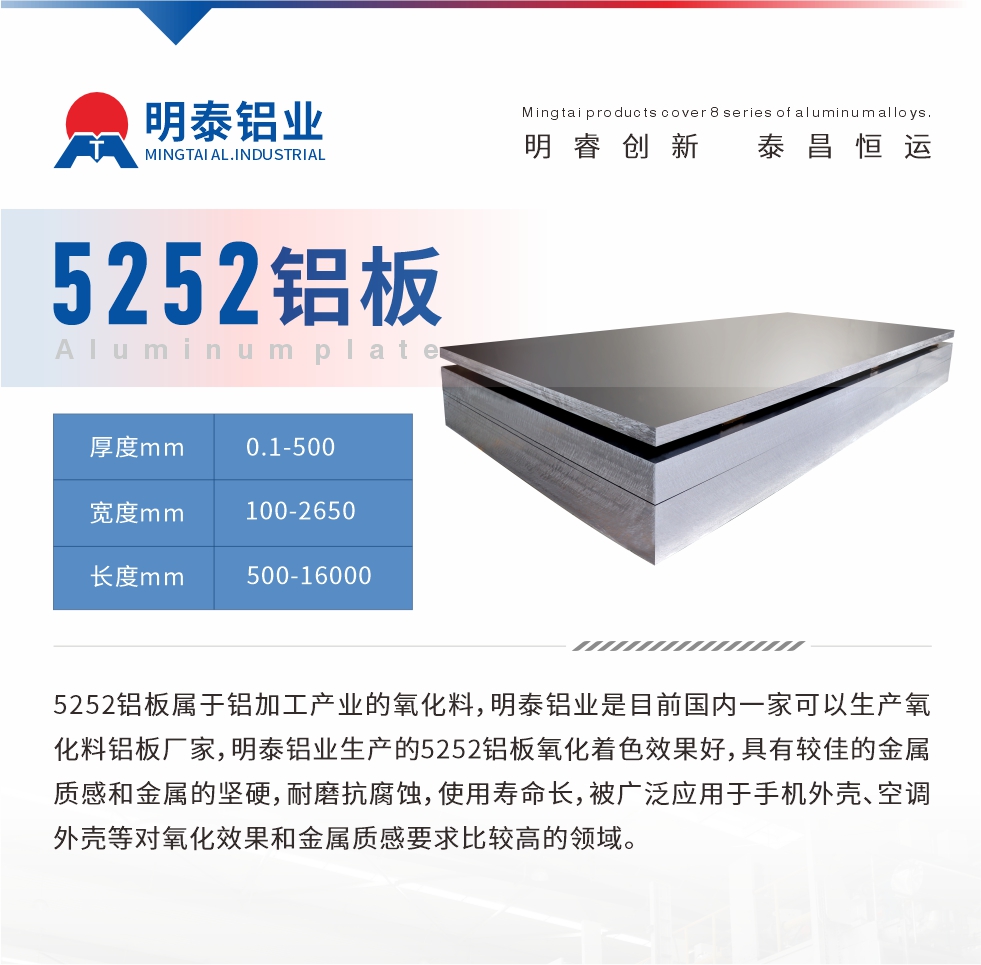 5252鋁板屬于鋁加工產業的氧化料，明泰鋁業是目前國內一家可以生產氧化料鋁板廠家，明泰鋁業生產的5252鋁板氧化著色效果好，具有較佳的金屬質感和金屬的堅硬，耐磨抗腐蝕，使用壽命長，被廣泛應用于手機外殼、空調外殼等對氧化效果和金屬質感要求比較高的領域。
